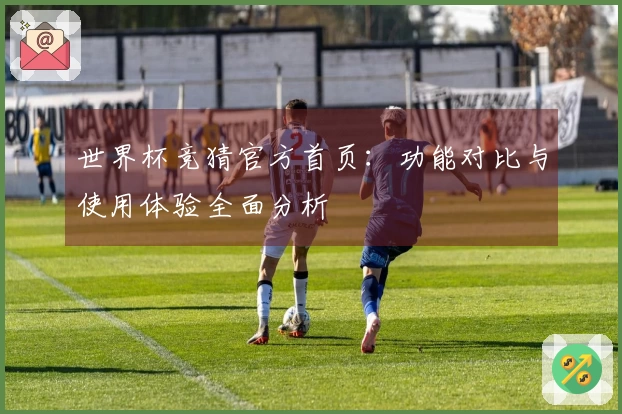 世界杯竞猜官方首页：功能对比与使用体验全面分析